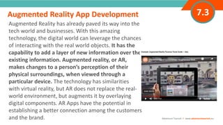 INTRODUCTION
Augmented Reality has already paved its way into the
tech world and businesses. With this amazing
technology, the digital world can leverage the chances
of interacting with the real world objects. It has the
capability to add a layer of new information over the
existing information. Augmented reality, or AR,
makes changes to a person’s perception of their
physical surroundings, when viewed through a
particular device. The technology has similarities
with virtual reality, but AR does not replace the real-
world environment, but augments it by overlaying
digital components. AR Apps have the potential in
establishing a better connection among the customers
and the brand.
“
”
Adventure Tourism I www.adventuretourism.eu
Augmented Reality App Development 7.3
 