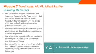 • This section will help you understand how
important Apps are to the Travel Industry but
particularly Adventure Tourism. Since
Adventure Tourism doesn’t have the typical
shop door technology is key to ensuring
potential visitors find you.
• Learn how to develop your own travel App so
your visitors can download and explore what
to do and experience.
• Learn how to incorporate different media and
technologies such as AR, VR, Mixed Media
and 360-degree Videos
• Learn the different types of funding available
and Trekksoft’s Mobile Management App
specifically designed for Adventure Tourism
businesses
Module 7 Travel Apps, AR, VR, Mixed Reality
Learning Outcomes
• Trekksoft Mobile Management App
7.4
 