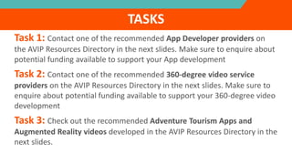 Task 1: Contact one of the recommended App Developer providers on
the AVIP Resources Directory in the next slides. Make sure to enquire about
potential funding available to support your App development
Task 2: Contact one of the recommended 360-degree video service
providers on the AVIP Resources Directory in the next slides. Make sure to
enquire about potential funding available to support your 360-degree video
development
Task 3: Check out the recommended Adventure Tourism Apps and
Augmented Reality videos developed in the AVIP Resources Directory in the
next slides.
TASKS
 