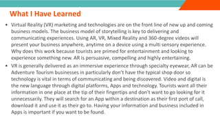 INTRODUCTION
What I Have Learned
”
• Virtual Reality (VR) marketing and technologies are on the front line of new up and coming
business models. The business model of storytelling is key to delivering and
communicating experiences. Using AR, VR, Mixed Reality and 360-degree videos will
present your business anywhere, anytime on a device using a multi sensory experience.
Why does this work because tourists are primed for entertainment and looking to
experience something new. AR is persuasive, compelling and highly entertaining.
• VR is generally delivered as an immersive experience through specialty eyewear, AR can be
Adventure Tourism businesses in particularly don’t have the typical shop door so
technology is vital in terms of communicating and being discovered. Video and digital is
the new language through digital platforms, Apps and technology. Tourists want all their
information in one place at the tip of their fingertips and don’t want to go looking for it
unnecessarily. They will search for an App within a destination as their first port of call,
download it and use it as their go to. Having your information and business included in
Apps is important if you want to be found.
 