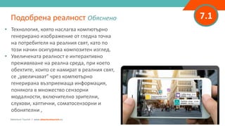 7.1
• Технология, която наслагва компютърно
генерирано изображение от гледна точка
на потребителя на реалния свят, като по
този начин осигурява композитен изглед.
• Увеличената реалност е интерактивно
преживяване на реална среда, при което
обектите, които се намират в реалния свят,
се „увеличават” чрез компютърно
генерирана възприемаща информация,
понякога в множество сензорни
модалности, включително зрителни,
слухови, хаптични, соматосензорни и
обонятелни ,
Подобрена реалност Обяснено
Adventure Tourism I www.adventuretourism.eu
 