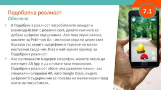 7.1
• В Подобрена реалност потребителите виждат и
взаимодействат с реалния свят, докато към него се
добавя цифрово съдържание. Ако това звучи неясно,
мислете за Pokémon Go - милиони хора по целия свят
бързаха със своите смартфони в търсене на малки
виртуални създания. Това е най-яркият пример за
Подобрена реалност.
• Ако притежавате модерен смартфон, можете лесно да
изтеглите AR App и да опитате тази технология.
Подобрена реалност обаче има различен начин - със
специални слушалки AR, като Google Glass, където
цифровото съдържание се показва на малък екран пред
очите на потребителя.
Подобрена реалност
Обяснено
 