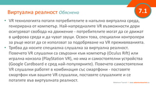 7.1
• VR технологията потапя потребителите в напълно виртуална среда,
генерирана от компютър. Най-напредналите VR възможности дори
осигуряват свобода на движение - потребителите могат да се движат
в цифрова среда и да чуват звуци. Освен това, специални контролери
за ръце могат да се използват за подобряване на VR преживяванията.
• Трябва да носите специална слушалка за виртуална реалност.
Повечето VR слушалки са свързани към компютър (Oculus Rift) или
игрална конзола (PlayStation VR), но има и самостоятелни устройства
(Google Cardboard е сред най-популярните). Повечето самостоятелни
VR слушалки работят в комбинация със смартфони - поставяте
смартфон към вашите VR слушалки, поставяте слушалките и се
потапяте във виртуалната реалност.
Виртуална реалност Обяснено
Adventure Tourism I www.adventuretourism.eu
 