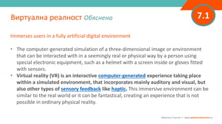 7.1
Immerses users in a fully artificial digital environment
• The computer-generated simulation of a three-dimensional image or environment
that can be interacted with in a seemingly real or physical way by a person using
special electronic equipment, such as a helmet with a screen inside or gloves fitted
with sensors.
• Virtual reality (VR) is an interactive computer-generated experience taking place
within a simulated environment, that incorporates mainly auditory and visual, but
also other types of sensory feedback like haptic. This immersive environment can be
similar to the real world or it can be fantastical, creating an experience that is not
possible in ordinary physical reality.
Виртуална реалност Обяснено
Adventure Tourism I www.adventuretourism.eu
 
