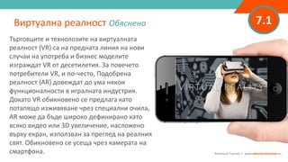 7.1
Търговците и технолозите на виртуалната
реалност (VR) са на предната линия на нови
случаи на употреба и бизнес моделите
изграждат VR от десетилетия. За повечето
потребители VR, и по-често, Подобрена
реалност (AR) довеждат до ума някои
функционалности в игралната индустрия.
Докато VR обикновено се предлага като
потапящо изживяване чрез специални очила,
AR може да бъде широко дефинирано като
всяко видео или 3D увеличение, насложено
върху екран, използван за преглед на реалния
свят. Обикновено се усеща чрез камерата на
смартфона.
Виртуална реалност Обяснено
Adventure Tourism I www.adventuretourism.eu
 