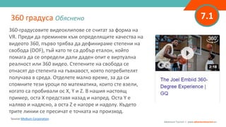 7.1
360-градусовите видеоклипове се считат за форма на
VR. Преди да преминем към определящите качества на
видеото 360, първо трябва да дефинираме степени на
свобода (DOF), тъй като те са добър еталон, който
помага да се определи дали даден опит е виртуална
реалност или 360 видео. Степените на свобода се
отнасят до степента на гъвкавост, която потребителят
получава в среда. Отделете малко време, за да си
спомните тези уроци по математика, които сте взели,
когато са пробивали ос X, Y и Z. В нашия настоящ
пример, оста Х представя назад и напред. Оста Y е
наляво и надясно, а оста Z е нагоре и надолу. Където
трите линии се пресичат е точката на произход.
360 градуса Обяснено
Adventure Tourism I www.adventuretourism.eu
Source Medium Corporation
 