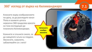 7.1
Кликнете върху изображението
по-долу, за да разгледате канал
Theta и вземете цялата
нереална 360-градусова красота
на тази експедиция до
планината Килиманджаро.
Кликнете и плъзнете около, за
да завъртите ъгъла на гледане.
Увеличете, намалете,
забавлявайте се с него!
360˚ изглед от върха на Килиманджаро
Натиснете
изобра-
жението
 