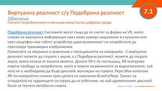 7.1
Потапя потребителите в напълно изкуствена цифрова среда
Подобрена реалност Системите могат също да се считат за форма на VR, която
слоеве на виртуална информация през жива камера захранване в слушалки или
чрез смартфон или таблет устройство дава възможност на потребителя да
преглежда триизмерни изображения.
Помислете за гмуркане в сравнение с посещаването на аквариума - С виртуална
реалност можете да плувате с акули, а с Подобрена реалност, можете да гледате
акула, която излиза от вашата визитка. Докато VR е по-поглъщащ, AR осигурява
повече свобода за потребителя, както и повече възможности за маркетолозите, тъй
като не е необходимо да бъде дисплей, монтиран на главата. Pepsi Max използва
AR по невероятни начини през цялата си кампания #LiveForNow. Трикът на
огледалото на чудовището си струва да се отбележи, но най-удивителният дисплей
беше за тяхната автобусна спирка.
Виртуална реалност с/у Подобрена реалност
Обяснено
Adventure Tourism I www.adventuretourism.eu
 