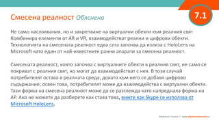 7.1
Не само наслоявания, но и закрепване на виртуални обекти към реалния свят
Комбинира елементи от AR и VR, взаимодействат реални и цифрови обекти.
Технологията на смесената реалност едва сега започва да излиза с HoloLens на
Microsoft като един от най-известните ранни апарати за смесена реалност.
Смесената реалност, която започва с виртуалните обекти в реалния свят, не само се
покриват с реалния свят, но могат да взаимодействат с нея. В този случай
потребителят остава в реалната среда, докато към него се добавя цифрово
съдържание; освен това, потребителят може да взаимодейства с виртуални обекти.
Тази форма на смесена реалност може да се разглежда като напреднала форма на
АР. Ако не можете да разберете как става това, вижте как Skype се използва от
Microsoft HoloLens.
Смесена реалност Обяснено
Adventure Tourism I www.adventuretourism.eu
 