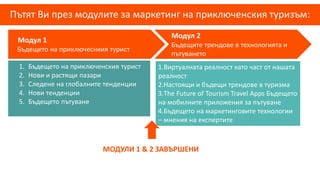 Пътят Ви през модулите за маркетинг на приключенския туризъм:
Модул 1
Бъдещето на приключеснкия турист
Модул 2
Бъдещите трендове в технологията и
пътуването
1.Виртуалната реалност като част от нашата
реалност
2.Настоящи и бъдещи трендове в туризма
3.The Future of Tourism Travel Apps Бъдещето
на мобилните приложения за пътуване
4.Бъдещето на маркетинговите технологии
– мнения на експертите
1. Бъдещето на приключенския турист
2. Нови и растящи пазари
3. Следене на глобалните тенденции
4. Нови тенденции
5. Бъдещето пътуване
МОДУЛИ 1 & 2 ЗАВЪРШЕНИ
 