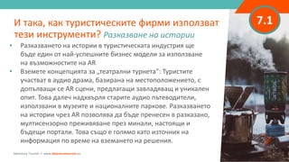 7.1
• Разказването на истории в туристическата индустрия ще
бъде един от най-успешните бизнес модели за използване
на възможностите на AR
• Вземете концепцията за „театрални турнета”: Туристите
участват в аудио драма, базирана на местоположението, с
допълващи се AR сцени, предлагащи завладяващ и уникален
опит. Това далеч надхвърля старите аудио пътеводители,
използвани в музеите и националните паркове. Разказването
на истории чрез AR позволява да бъде пренесен в разказано,
мултисензорно преживяване през минали, настоящи и
бъдещи портали. Това също е голямо като източник на
информация по време на вземането на решения.
И така, как туристическите фирми използват
тези инструменти? Разказване на истории
Adventure Tourism I www.adventuretourism.eu
 