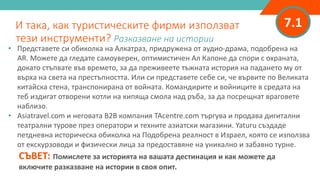 7.1
• Представете си обиколка на Алкатраз, придружена от аудио-драма, подобрена на
AR. Можете да гледате самоуверен, оптимистичен Ал Капоне да спори с охраната,
докато стъпвате във времето, за да преживеете тъжната история на падането му от
върха на света на престъпността. Или си представете себе си, че вървите по Великата
китайска стена, транспонирана от войната. Командирите и войниците в средата на
теб издигат отворени котли на кипяща смола над ръба, за да посрещнат враговете
наблизо.
• Asiatravel.com и неговата B2B компания TAcentre.com търгува и продава дигитални
театрални турове през оператори и техните азиатски магазини. Yaturu създаде
петдневна историческа обиколка на Подобрена реалност в Израел, която се използва
от екскурзоводи и физически лица за предоставяне на уникално и забавно турне.
СЪВЕТ: Помислете за историята на вашата дестинация и как можете да
включите разказване на истории в своя опит.
И така, как туристическите фирми използват
тези инструменти? Разказване на истории
 