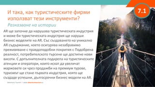 7.1
AR ще започне да нарушава туристическата индустрия
и може би туристическата индустрия ще наруши
бизнес моделите на AR. Със създаването на уникално
AR съдържание, което осигурява незабравимо
преживяване с правдоподобни покрития с Подобрена
реалност, потребителското търсене ще достигне нови
висоти. С допълнителната подкрепа на туристическите
агенции и оператори, които искат да увеличат
маржовете си чрез продажби на премиум турове,
туризмът ще стане първата индустрия, която ще
създаде успешни, дългосрочни бизнес модели на AR.
И така, как туристическите фирми
използват тези инструменти?
Разказване на истории
Adventure Tourism I www.adventuretourism.eu
 
