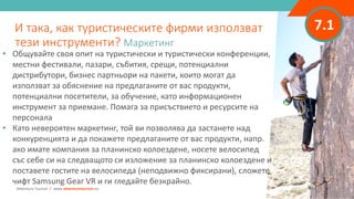 7.1
• Общувайте своя опит на туристически и туристически конференции,
местни фестивали, пазари, събития, срещи, потенциални
дистрибутори, бизнес партньори на пакети, които могат да
използват за обяснение на предлаганите от вас продукти,
потенциални посетители, за обучение, като информационен
инструмент за приемане. Помага за присъствието и ресурсите на
персонала
• Като невероятен маркетинг, той ви позволява да застанете над
конкуренцията и да покажете предлаганите от вас продукти, напр.
ако имате компания за планинско колоездене, носете велосипед
със себе си на следващото си изложение за планинско колоездене и
поставете гостите на велосипеда (неподвижно фиксирани), сложете
чифт Samsung Gear VR и ги гледайте безкрайно.
И така, как туристическите фирми използват
тези инструменти? Маркетинг
Adventure Tourism I www.adventuretourism.eu
 