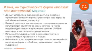 7.1
• Да имат устройство и съдържание, достъпни в местния
туристически офис или информационен офис чрез портал за
уебсайтове най-малко, видео, App
• Накарайте местните или национални туристически агенции да
популяризират вашия бизнес за вас, когато са на такива
мащабни туристически и туристически събития. Особено
находчиво, когато не можете да присъствате.
• Използвайте съдържанието за онлайн маркетинг чрез
социални медии, приложения и YouTube
• Най-важното е, че съдържанието е достъпно на вашия уеб сайт
и други платформи и уебсайтове, задвижвани от онлайн
съдържание
И така, как туристическите фирми използват
тези инструменти? Маркетинг
Adventure Tourism I www.adventuretourism.eu
 