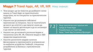 7.1
• Подобрена реалност, виртуална реалност,
спесена реалност & 360 градусово видео
• Как бизнесът може да използва AR, VR, MR,
360 градусови видеа като маркетингови
инструменти
Модул 7 Travel Apps, AR, VR, MR Нови знания:
7.2 • Защо приключенския туризъм има
нужда от Travel Apps
• Разработване на Travel App
• Казус: Travel App Екстремна Ирландия
7.3 • Разработване на VR & AR мобилни
приложения
7.4 • Trekksoft Mobile Management App
• Този раздел ще ви помогне да разберете колко
важни са Travel Apps за туристическата
индустрия, но по-специално за приключенския
туризъм.
• Научете как да развивате собствено
приложение за пътуване, така че посетителите
да могат да изтеглят и да проучат какво да
правят на вашата дестинация и да се ангажират
и да научат за своя опит.
• Научете как да включите различни медии и
технологии като AR, VR, Смесени медии и 360-
градусови видеоклипове
• Научете различните видове налично
финансиране и приложението за управление
на мобилни устройства Trekksoft, специално
разработено за бизнеса с приключенски
туризъм
 