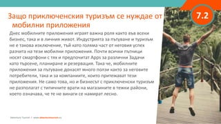 7.2
Днес мобилните приложения играят важна роля както във всеки
бизнес, така и в личния живот. Индустрията за пътуване и туризъм
не е такова изключение, тъй като голяма част от неговия успех
разчита на тези мобилни приложения. Почти всички пътници
носят смартфони с тях и предпочитат Apps за различни Задачи
като търсене, планиране и резервация. Така че, мобилните
приложения за пътуване донасят много ползи както за неговите
потребители, така и за компаниите, които притежават тези
приложения. Не само това, но и бизнесът с приключенски туризъм
не разполагат с типичните врати на магазините в тежки райони,
което означава, че те не винаги се намират лесно.
Защо приключенския туризъм се нуждае от
мобилни приложения
Adventure Tourism I www.adventuretourism.eu
 