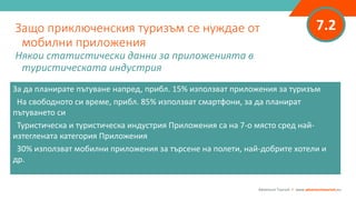 7.2Защо приключенския туризъм се нуждае от
мобилни приложения
Някои статистически данни за приложенията в
туристическата индустрия
Adventure Tourism I www.adventuretourism.eu
За да планирате пътуване напред, прибл. 15% използват приложения за туризъм
На свободното си време, прибл. 85% използват смартфони, за да планират
пътуването си
Туристическа и туристическа индустрия Приложения са на 7-о място сред най-
изтеглената категория Приложения
30% използват мобилни приложения за търсене на полети, най-добрите хотели и
др.
 
