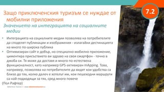7.2
• Интеграцията на социалните медии позволява на потребителите
да споделят публикации и изображения - излагайки дестинацията
на много по-широка публика
• Оптимизиран сайт е добър, но специално мобилно приложение,
циментира присъствието ви здраво на своя смартфон - точно в
джоба си. Тя може да доставя и много по-естествена
функционалност, като например GPS-активиран mApping. Това,
например, позволява на потребителите да видят кои удобства са
близо до тях, колко далеч е хотелът им, кои пешеходни маршрути
са най-подходящи за тях, сред много повече
(Пол Рафтер)
Защо приключенския туризъм се нуждае от
мобилни приложения
Значението на интеграцията на социалните
медии
Adventure Tourism I www.adventuretourism.eu
 