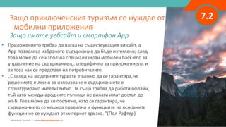 7.2
• Приложението трябва да пасва на съществуващия ви сайт, а
App позволява избраното съдържание да бъде изтеглено; след
това може да се използва специализиран мобилен back-end за
управление на съдържанието, специфично за приложението, и
за това как се представя на потребителите.
• „С оглед на модерните туристи е важно да се гарантира, че
решението е лесно за използване и съдържанието е
структурирано интелигентно. Тя също трябва да работи офлайн,
тъй като международните пътници не винаги имат достъп до
wi-fi. Това може да се постигне, като се гарантира, че
съдържанието се кешира правилно и функциите на основните
функции не се нуждаят от интернет връзка. ”(Пол Рафтер)
Защо приключенския туризъм се нуждае от
мобилни приложения
Защо имате уебсайт и смартфон App
Adventure Tourism I www.adventuretourism.eu
 