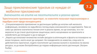 7.2
Туристическите приложения гарантират, че клиентите получават персонализиран и
подобрен опит преди конкуренцията
• „Специализираното приложение за дестинации трябва да изготви най-желаната
информация, основана на задълбочен поглед върху изискванията на аудиторията. Това не
само ще увеличи значително техния опит в реално време, но ще означава, че е по-
вероятно те да станат дългосрочни защитници; както насърчаване на приятелите и
семейството да посещават и да се връщат. ”
• „Хората ще използват множество онлайн ресурси в източниците и фазата на планиране на
всяко пътуване, което искат да направят. Но поведението се измества, след като те
действително пристигнат, където посетителят ще изисква колкото е възможно по-малко
ресурси, за да може безпроблемно да подава информация около дестинация. (Катрин
Ригби)
Защо приключенския туризъм се нуждае от
мобилни приложения
Значението на опита на посетителите в реално време
Adventure Tourism I www.adventuretourism.eu
 