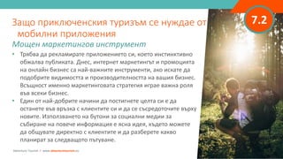 7.2
• Трябва да рекламирате приложението си, което инстинктивно
обжалва публиката. Днес, интернет маркетингът и промоцията
на онлайн бизнес са най-важните инструменти, ако искате да
подобрите видимостта и производителността на вашия бизнес.
Всъщност именно маркетинговата стратегия играе важна роля
във всеки бизнес.
• Един от най-добрите начини да постигнете целта си е да
останете във връзка с клиентите си и да се съсредоточите върху
новите. Използването на бутони за социални медии за
събиране на повече информация е ясна идея, където можете
да общувате директно с клиентите и да разберете какво
планират за следващото пътуване.
Защо приключенския туризъм се нуждае от
мобилни приложения
Мощен маркетингов инструмент
Adventure Tourism I www.adventuretourism.eu
 
