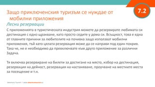 7.2
С приложенията в туристическата индустрия можете да резервирате любимата си
дестинация с едно щракване, като просто седите у дома си. Всъщност, това е една
от главните причини за любителите на почивка защо използват мобилни
приложения, тъй като цялата резервация може да се направи под един покрив.
Така че, не е необходимо да превключвате към друго приложение за различни
Задача.
Тя включва резервиране на билети за достигане на място, избор на дестинация,
резервация на дейност, резервация на настаняване, проучване на местните места
за посещение и т.н.
Защо приключенския туризъм се нуждае от
мобилни приложения
Лесни резервации
Adventure Tourism I www.adventuretourism.eu
 