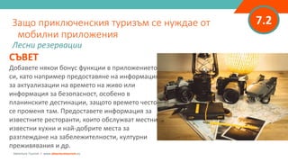 7.2
СЪВЕТ
Добавете някои бонус функции в приложението
си, като например предоставяне на информация
за актуализации на времето на живо или
информация за безопасност, особено в
планинските дестинации, защото времето често
се променя там. Предоставете информация за
известните ресторанти, които обслужват местни
известни кухни и най-добрите места за
разглеждане на забележителности, културни
преживявания и др.
Защо приключенския туризъм се нуждае от
мобилни приложения
Лесни резервации
Adventure Tourism I www.adventuretourism.eu
 