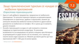 7.2
• Едно от най-добрите предимства, предлагани от мобилните
приложения. Тя напълно ограничи процеса на документиране.
Смартфоните са практични, удобни и преносими, можете да
запишете множество мобилни копия на билети и други важни
документи на мобилния си телефон. Не е нужно да ги вземете,
докато пътувате
• Онлайн транзакциите са един от най-големите и полезни
подаръци за туристическата индустрия. Тя улеснява
възможността за извършване на цялото плащане чрез Интернет
за резервацията и дори когато сте на почивка, не е нужно да
носите много пари в ръката си. Можете да имате достъп до тези
приложения 24/7 × 365 дни по всяко време.
Защо приключенския туризъм се нуждае от
мобилни приложения
Опростява транзакциите
Adventure Tourism I www.adventuretourism.eu
 