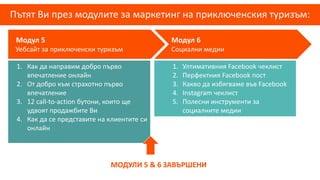 Пътят Ви през модулите за маркетинг на приключенския туризъм:
Модул 5
Уебсайт за приключенски туризъм
Модул 6
Социални медии
1. Ултимативния Facebook чеклист
2. Перфектния Facebook пост
3. Какво да избягваме във Facebook
4. Instagram чеклист
5. Полесни инструменти за
социалните медии
1. Как да направим добро първо
впечатление онлайн
2. От добро към страхотно първо
впечатление
3. 12 call-to-action бутони, които ще
удвоят продажбите Ви
4. Как да се представите на клиентите си
онлайн
МОДУЛИ 5 & 6 ЗАВЪРШЕНИ
 