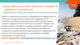 7.2
Винаги е страхотно да получите предварителна информация за
любимата си туристическа дестинация предварително. С
помощта на мобилните приложения можете да получавате
снимки и видеоклипове на мястото за пътуване. Поради това
можете дори да планирате по-добро пътуване, защото вече
знаете как изглежда мястото. Тези мобилни приложения
осигуряват висококачествени видеоклипове и изображения на
всичко, което искате да видите, и осигурявате по-добро
преживяване на едно място
Повече информация: VR Mobile Apps To Drive The Market In ’18
Защо приключенския туризъм се нуждае от
мобилни приложения
Удивителен начин да покажете дестинацията си
Adventure Tourism I www.adventuretourism.eu
 