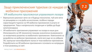 7.2
• Виртуалната реалност вече не е бъдеща технология, тъй като вече
се разширява и е на ръба на експлозия, особено поради
нарастващото търсене на VR мобилни приложения и услуги от
предприятия. Това е непрекъсната тенденция и трябва да бъде
капитализирана
• VR мобилните приложения управляват на пазара в наши дни.
Използването на VR технология показва значителни възможности
за иновативно развитие на мобилните приложения. Компаниите за
разработка на мобилни приложения, които все още не са избрали
VR, пропускат многобройните ползи от тези мобилни приложения.
Разработката на VR мобилни приложения е основата на напредъка
в този развиващ се свят.
Защо приключенския туризъм се нуждае от
мобилни приложения
VR мобилните приложения управляват пазара
Adventure Tourism I www.adventuretourism.eu
 
