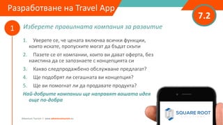 Изберете правилната компания за развитие
7.2
1
Adventure Tourism I www.adventuretourism.eu
Разработване на Travel App
1. Уверете се, че цената включва всички функции,
които искате, пропуските могат да бъдат скъпи
2. Пазете се от компании, които ви дават оферта, без
наистина да се запознаете с концепцията си
3. Какво следпродажбено обслужване предлагат?
4. Ще подобрят ли сегашната ви концепция?
5. Ще ви помогнат ли да продавате продукта?
Най-добрите компании ще направят вашата идея
още по-добра
 