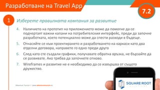 Изберете правилната компания за развитие
7.2
1
Adventure Tourism I www.adventuretourism.eu
Developing a Travel App
4. Наличието на прототип на приложението може да помогне да се
подчертаят важни капани на потребителския интерфейс, преди да започне
разработката, което потенциално може да спести разходи в бъдеще.
5. Отнасяйте се към проектирането и разработването на каркаси като два
отделни договора, направете го едно преди друго
6. След като сте създали графики, получавате обратна връзка, не бързайте да
се развивате. Ако трябва да започнете отново.
7. Wireframes и развитие не е необходимо да се извършва от същото
дружество.
Разработване на Travel App
 