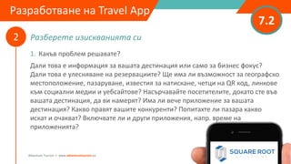 Разберете изискванията си
7.2
2
Adventure Tourism I www.adventuretourism.eu
Developing a Travel App
1. Какъв проблем решавате?
Дали това е информация за вашата дестинация или само за бизнес фокус?
Дали това е улесняване на резервациите? Ще има ли възможност за географско
местоположение, пазаруване, известия за натискане, четци на QR код, линкове
към социални медии и уебсайтове? Насърчавайте посетителите, докато сте във
вашата дестинация, да ви намерят? Има ли вече приложение за вашата
дестинация? Какво правят вашите конкуренти? Попитахте ли пазара какво
искат и очакват? Включвате ли и други приложения, напр. време на
приложенията?
Разработване на Travel App
 