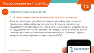 Разберете изискванията си
7.2
2
Adventure Tourism I www.adventuretourism.eu
Developing a Travel App
2. Оставете техническите неща на разработчиците на приложения.
Те ще ви предоставят подробно описание на английски език на вашето
приложение, изброявайки всички включени функции и елементи, ще
предоставим примерни графики и технологични изисквания. След това те ще
ви предоставят окончателен документ за спектъра, който да включва всички
съгласувани аспекти, включително окончателен цитат, прогнозен график за
завършване и споразумение за неразкриване (NDA).
Разработване на Travel App
 