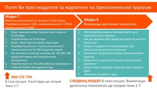 Пътят Ви през модулите за маркетинг на приключенския туризъм:
Модул 7
Мобилни приложения за пътуване (Travel Apps),
Подобрена реланост (AR), виртуална реалност (VR) &
смесена реалност (MR)
Модул 8
Въвличащи дигитални технологии
1. 360 градусови видеа и приложението им в
приключенския туризъм
2. Как да направим 360 градусово видео за минути,
безплатно
3. Казуси: Създаване на преживяване чрез
въвличащи дигитални технологии
4. Влиянието на дроновете върху приключенския
туризъм
5. Влиянието на дроновете върху туризтическия
маркетинг
6. Какво имаме предвид преди да инвестираме в
дрон
7. Обучение за работа с дрон
1. Защо приключенския туризъм има нужда от
Travel Apps
2. Разработване на Travel App
3. Казус: Travel App Екстремна Ирландия
4. Подобрена реалност, виртуална реалност,
спесена реалност & 360 градусово видео
5. Как бизнесът може да използва AR, VR, MR, 360
градусови видеа като маркетингови
инструменти
6. Разработване на VR & AR мобилни приложения
7. Trekksoft Mobile Management App
ВИЕ СТЕ ТУК
В тази секция: Travel Apps ще покрие
теми 1-7
СЛЕДВАЩ МОДУЛ В тази секция: Въвличащи
дигитални технологии ще покрие теми 1-7
 