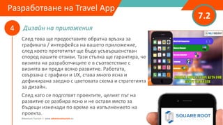 Дизайн на приложения
7.2
4
Adventure Tourism I www.adventuretourism.eu
Developing a Travel App
След това ще предоставите обратна връзка за
графиката / интерфейса на вашето приложение,
след което прототипът ще бъде усъвършенстван
според вашите отзиви. Тази стъпка ще гарантира, че
визията на разработчиците е в съответствие с
визията ви преди всяко развитие. Работата,
свързана с графики и UX, става много ясна и
дефинирана заедно с цветовата схема и стратегията
за дизайн.
След като се подготвят проектите, целият път на
развитие се разбира ясно и не оставя място за
бъдещи изненади по време на изпълнението на
проекта.
Разработване на Travel App
 