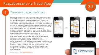 Тестване и производство
7.2
6
Adventure Tourism I www.adventuretourism.eu
Developing a Travel App
Осигуряване на вашето приложение е
от най-високо качество след това се
поставя чрез обширни тестове на всеки
етап, преди да бъде прехвърлен върху
изграждане, за да тествате и да
предоставят обратна връзка. След това
приложението ви се качва в
съответния магазин за приложения,
готов за първото му изтегляне.
Поддръжката и поддръжката трябва да
бъдат осигурени, за да отговорят на
вашите нужди, след като са станали
публични.
Разработване на Travel App
 
