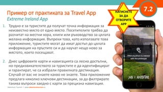 “
”
7.2
1. Трудно е за туристите да получат точна информация за
неизвестно място от едно място. Посетителите трябва да
разчитат на местни хора, книги или ръководство за цялата
желана информация. Въпреки това, като използвате това
приложение, туристите могат да имат достъп до цялата
информация на пръстите си и да научат нещо ново за
мястото, което посещават.
2. Днес цифровите карти и навигацията са лесно достъпни,
но предизвикателството за туристите е да идентифицират
и гарантират, че са избрали правилната дестинация.
Случай от вас не знаете какво не знаете. Това приложение
предлага няколко ключови дестинации, за да филтрирате
такива въпроси заедно с карти за прецизна навигация.
Пример от практиката за Travel App
Extreme Ireland App
Adventure Tourism I www.adventuretourism.eu
CLICK TO
INTERACT
WITH APP
НАТИСНЕТЕ
ЗА ДА
ОТВОРИТЕ
APP
 