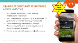 “
”
7.2
1. Доставчици на цифрова туристическа
информация в Ирландия
2. Това приложение предлага карти, навигация, за
да ви улесни намирането на дестинацията
3. Многоезичен App: състои се от 5 езика;
Италиански, испански, английски, немски и
френски с аудио функция
4. Работи както в онлайн, така и в офлайн режим
Пример от практиката за Travel App
Extreme Ireland App
Adventure Tourism I www.adventuretourism.eu
CLICK TO
INTERACT
WITH APP
НАТИСНЕТЕ
ЗА ДА
ОТВОРИТЕ
APP
 