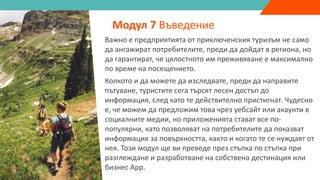 Важно е предприятията от приключенския туризъм не само
да ангажират потребителите, преди да дойдат в региона, но
да гарантират, че цялостното им преживяване е максимално
по време на посещението.
Колкото и да можете да изследвате, преди да направите
пътуване, туристите сега търсят лесен достъп до
информация, след като те действително пристигнат. Чудесно
е, че можем да предложим това чрез уебсайт или акаунти в
социалните медии, но приложенията стават все по-
популярни, като позволяват на потребителите да показват
информация за повърхността, както и когато те се нуждаят от
нея. Този модул ще ви преведе през стъпка по стъпка при
разглеждане и разработване на собствена дестинация или
бизнес App.
Модул 7 Въведение
 