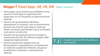 7.1
• Подобрена реалност, виртуална реалност,
спесена реалност & 360 градусово видео
• Как бизнесът може да използва AR, VR, MR,
360 градусови видеа като маркетингови
инструменти
Модул 7 Travel Apps, AR, VR, MR Нови знания:
7.2 • Защо приключенския туризъм има
нужда от Travel Apps
• Разработване на Travel App
• Казус: Travel App Екстремна Ирландия
7.3 • Разработване на VR & AR мобилни
приложения
7.4 • Trekksoft Mobile Management App
• Този раздел ще ви помогне да разберете колко
важни са Travel Apps за туристическата
индустрия, но по-специално за приключенския
туризъм.
• Научете как да развивате собствено
приложение за пътуване, така че посетителите
да могат да изтеглят и да проучат какво да
правят на вашата дестинация и да се ангажират
и да научат за своя опит.
• Научете как да включите различни медии и
технологии като AR, VR, Смесени медии и 360-
градусови видеоклипове
• Научете различните видове налично
финансиране и приложението за управление
на мобилни устройства Trekksoft, специално
разработено за бизнеса с приключенски
туризъм
 