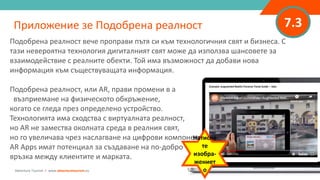 7.3Приложение зе Подобрена реалност
Adventure Tourism I www.adventuretourism.eu
Подобрена реалност вече проправи пътя си към технологичния свят и бизнеса. С
тази невероятна технология дигиталният свят може да използва шансовете за
взаимодействие с реалните обекти. Той има възможност да добави нова
информация към съществуващата информация.
Подобрена реалност, или AR, прави промени в a
възприемане на физическото обкръжение,
когато се гледа през определено устройство.
Технологията има сходства с виртуалната реалност,
но AR не замества околната среда в реалния свят,
но го увеличава чрез наслагване на цифрови компоненти.
AR Apps имат потенциал за създаване на по-добро
връзка между клиентите и марката.
Натисне
те
изобра-
жениет
о
 