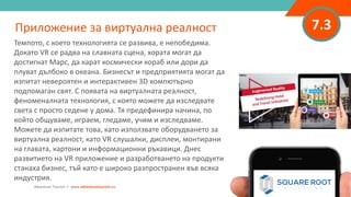 7.3Приложение за виртуална реалност
Темпото, с което технологията се развива, е непобедима.
Докато VR се радва на славната сцена, хората могат да
достигнат Марс, да карат космически кораб или дори да
плуват дълбоко в океана. Бизнесът и предприятията могат да
изпитат невероятен и интерактивен 3D компютърно
подпомаган свят. С появата на виртуалната реалност,
феноменалната технология, с която можете да изследвате
света с просто седене у дома. Тя предефинира начина, по
който общуваме, играем, гледаме, учим и изследваме.
Можете да изпитате това, като използвате оборудването за
виртуална реалност, като VR слушалки, дисплеи, монтирани
на главата, картони и информационни ръкавици. Днес
развитието на VR приложение и разработването на продукти
станаха бизнес, тъй като е широко разпространен във всяка
индустрия.
Adventure Tourism I www.adventuretourism.eu
 