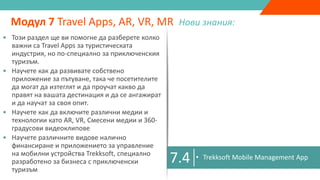 7.1
• Подобрена реалност, виртуална реалност,
спесена реалност & 360 градусово видео
• Как бизнесът може да използва AR, VR, MR,
360 градусови видеа като маркетингови
инструменти
Модул 7 Travel Apps, AR, VR, MR Нови знания:
7.2 • Защо приключенския туризъм има
нужда от Travel Apps
• Разработване на Travel App
• Казус: Travel App Екстремна Ирландия
7.3 • Разработване на VR & AR мобилни
приложения
7.4 • Trekksoft Mobile Management App
• Този раздел ще ви помогне да разберете колко
важни са Travel Apps за туристическата
индустрия, но по-специално за приключенския
туризъм.
• Научете как да развивате собствено
приложение за пътуване, така че посетителите
да могат да изтеглят и да проучат какво да
правят на вашата дестинация и да се ангажират
и да научат за своя опит.
• Научете как да включите различни медии и
технологии като AR, VR, Смесени медии и 360-
градусови видеоклипове
• Научете различните видове налично
финансиране и приложението за управление
на мобилни устройства Trekksoft, специално
разработено за бизнеса с приключенски
туризъм
 