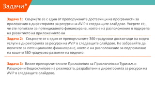Задачи*
Задача 1: Свържете се с един от препоръчаните доставчици на програмисти за
приложения в директорията за ресурси на AVIP в следващите слайдове. Уверете се,
че сте попитали за потенциалното финансиране, което е на разположение в подкрепа
на развитието на приложението ви
Задача 2: Свържете се с един от препоръчаните 360-градусови доставчици на видео
услуги в директорията за ресурси на AVIP в следващите слайдове. Не забравяйте да
попитате за потенциалното финансиране, което е на разположение за подпомагане
на вашето 360-градусово развитие на видеото
Задача 3: Вижте препоръчителните Приложения за Приключенски Туризъм и
Разширени Видеоклипове на реалността, разработени в директорията за ресурси на
AVIP в следващите слайдове.
 