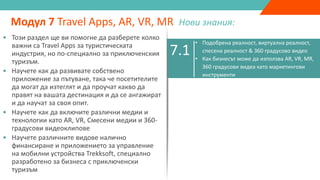 7.1
• Подобрена реалност, виртуална реалност,
спесена реалност & 360 градусово видео
• Как бизнесът може да използва AR, VR, MR,
360 градусови видеа като маркетингови
инструменти
Модул 7 Travel Apps, AR, VR, MR Нови знания:
7.2
7.3
7.4 • Trekksoft Mobile Management App
• Този раздел ще ви помогне да разберете колко
важни са Travel Apps за туристическата
индустрия, но по-специално за приключенския
туризъм.
• Научете как да развивате собствено
приложение за пътуване, така че посетителите
да могат да изтеглят и да проучат какво да
правят на вашата дестинация и да се ангажират
и да научат за своя опит.
• Научете как да включите различни медии и
технологии като AR, VR, Смесени медии и 360-
градусови видеоклипове
• Научете различните видове налично
финансиране и приложението за управление
на мобилни устройства Trekksoft, специално
разработено за бизнеса с приключенски
туризъм
 