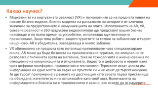 ”
Adventure Tourism I www.adventuretourism.eu
Какво научих?
• Маркетингът на виртуалната реалност (VR) и технологиите са на предната линия на
новите бизнес модели. Бизнес моделът на разказване на истории е от ключово
значение за предоставянето и комуникацията на опита. Използването на AR, VR,
смесена реалност и 360-градусови видеоклипове ще представят вашия бизнес
навсякъде и по всяко време на устройство, използващо мултисензорно
преживяване. Защо това работи, защото туристите са готови за забавление и търсят
нещо ново. AR е убедителна, завладяваща и много забавна.
• VR обикновено се предлага като потапящо преживяване чрез специализирани
очила, AR може да бъде бизнесът на приключенския туризъм, по-специално не
разполага с типичната врата на магазина, така че технологията е жизненоважна по
отношение на комуникацията и откриването. Видеото и цифровото е новият език
чрез цифрови платформи, приложения и технологии. Туристите искат цялата им
информация на едно място на върха на пръстите си и не искат да търсят ненужно.
Те ще търсят приложение в рамките на дестинация като своето първо пристанище
на обаждане, изтеглете го и го използвайте като свой хост. Включването на
информацията и бизнеса ви в приложенията е важно, ако искате да ги намерите.
 