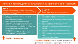 Пътят Ви през модулите за маркетинг на приключенския туризъм:
Модул 7
Мобилни приложения за пътуване (Travel Apps),
Подобрена реланост (AR), виртуална реалност (VR) &
смесена реалност (MR)
Модул 8
Въвличащи дигитални технологии
1. 360 градусови видеа и приложението им в
приключенския туризъм
2. Как да направим 360 градусово видео за минути,
безплатно
3. Казуси: Създаване на преживяване чрез
въвличащи дигитални технологии
4. Влиянието на дроновете върху приключенския
туризъм
5. Влиянието на дроновете върху туризтическия
маркетинг
6. Какво имаме предвид преди да инвестираме в
дрон
7. Обучение за работа с дрон
1. Защо приключенския туризъм има нужда от
Travel Apps
2. Разработване на Travel App
3. Казус: Travel App Екстремна Ирландия
4. Подобрена реалност, виртуална реалност,
спесена реалност & 360 градусово видео
5. Как бизнесът може да използва AR, VR, MR, 360
градусови видеа като маркетингови
инструменти
6. Разработване на VR & AR мобилни приложения
7. Trekksoft Mobile Management App
МОДУЛ 7 ЗАВЪРШЕН
СЛЕДВАЩ МОДУЛ В тази секция: Въвличащи
дигитални технологии ще покрие теми 1-7
 